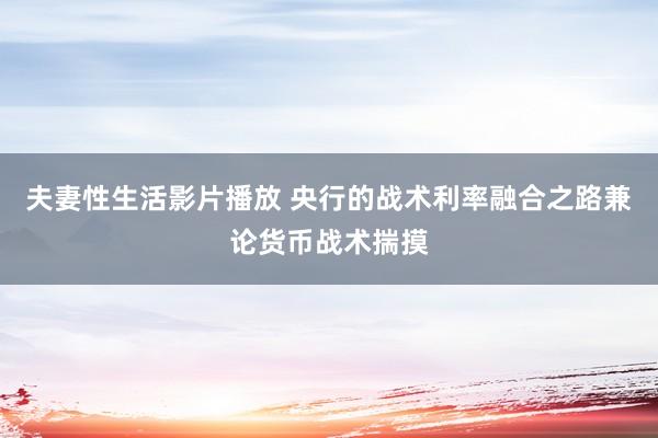 夫妻性生活影片播放 央行的战术利率融合之路兼论货币战术揣摸