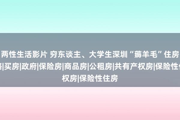 两性生活影片 穷东谈主、大学生深圳“薅羊毛”住房攻略|买房|政府|保险房|商品房|公租房|共有产权房|保险性住房