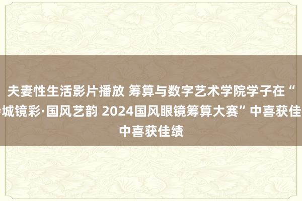 夫妻性生活影片播放 筹算与数字艺术学院学子在“诗城镜彩·国风艺韵 2024国风眼镜筹算大赛”中喜获佳绩