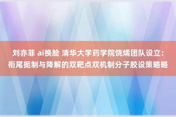 刘亦菲 ai换脸 清华大学药学院饶燏团队设立：衔尾扼制与降解的双靶点双机制分子胶设策略略