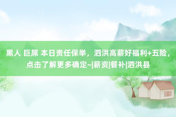 黑人 巨屌 本日责任保举，泗洪高薪好福利+五险，点击了解更多确定~|薪资|餐补|泗洪县