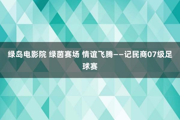 绿岛电影院 绿茵赛场 情谊飞腾——记民商07级足球赛