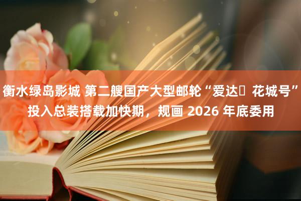 衡水绿岛影城 第二艘国产大型邮轮“爱达・花城号”投入总装搭载加快期，规画 2026 年底委用