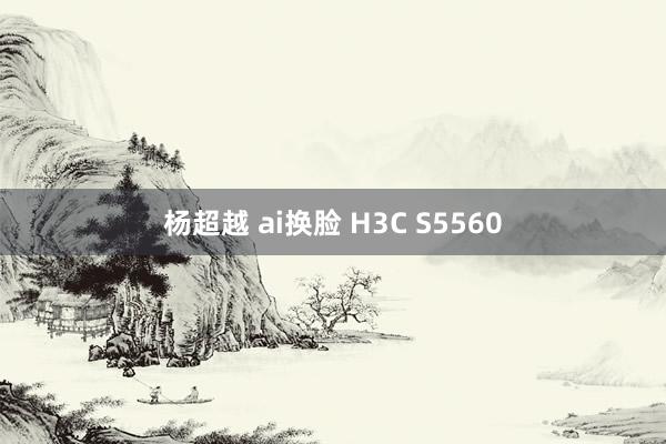 杨超越 ai换脸 H3C S5560