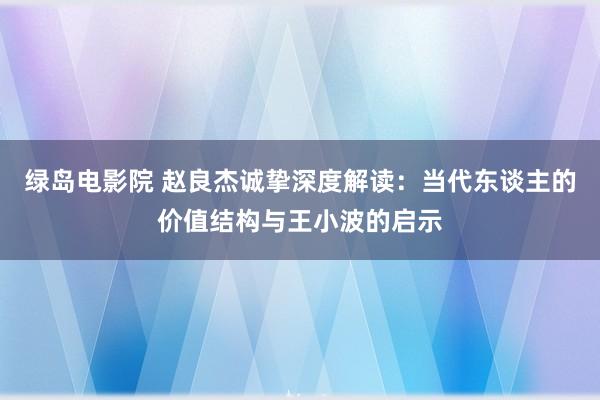 绿岛电影院 赵良杰诚挚深度解读：当代东谈主的价值结构与王小波的启示