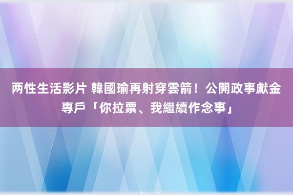 两性生活影片 韓國瑜再射穿雲箭！　公開政事獻金專戶「你拉票、我繼續作念事」