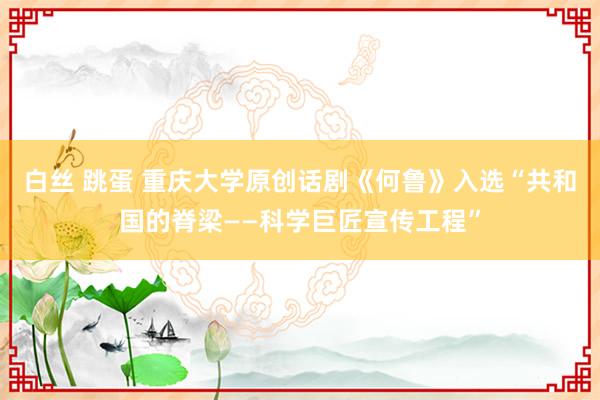 白丝 跳蛋 重庆大学原创话剧《何鲁》入选“共和国的脊梁——科学巨匠宣传工程”