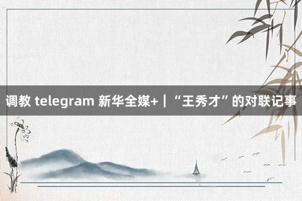 调教 telegram 新华全媒+｜“王秀才”的对联记事