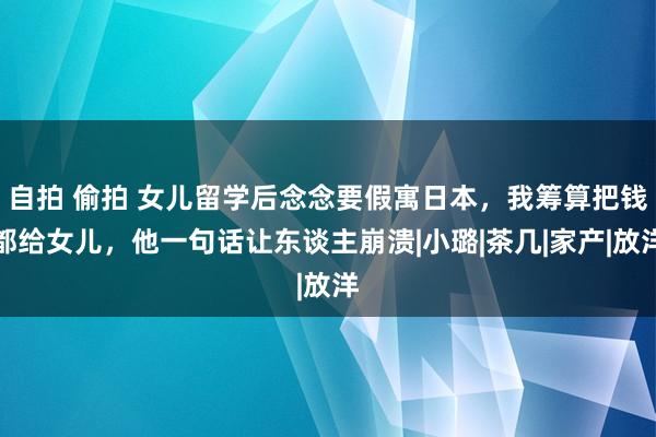 自拍 偷拍 女儿留学后念念要假寓日本，我筹算把钱都给女儿，他一句话让东谈主崩溃|小璐|茶几|家产|放洋