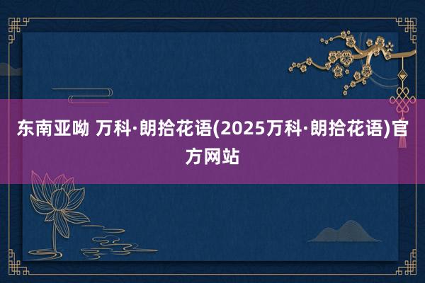 东南亚呦 万科·朗拾花语(2025万科·朗拾花语)官方网站