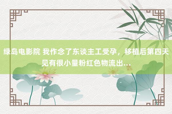 绿岛电影院 我作念了东谈主工受孕，移植后第四天见有很小量粉红色物流出...